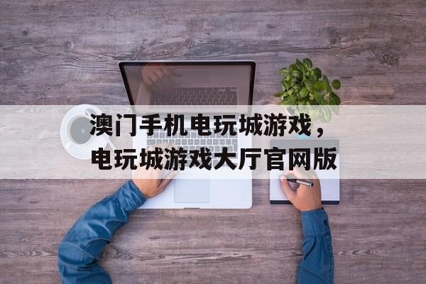 澳门手机电玩城游戏，电玩城游戏大厅官网版